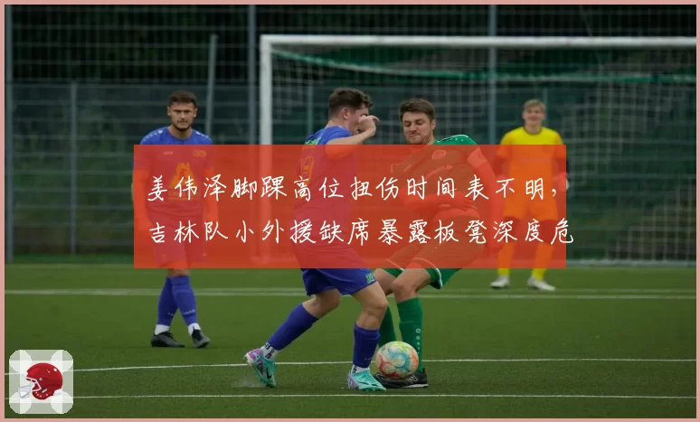 姜伟泽脚踝高位扭伤时间表不明，吉林队小外援缺席暴露板凳深度危机