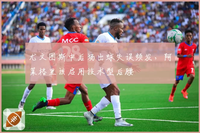 尤文图斯中后场出球失误频发,阿莱格里该启用技术型后腰