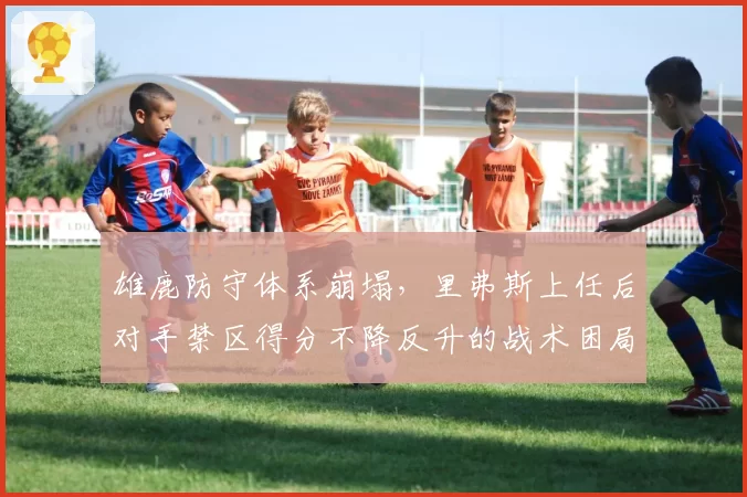 雄鹿防守体系崩塌,里弗斯上任后对手禁区得分不降反升的战术困局