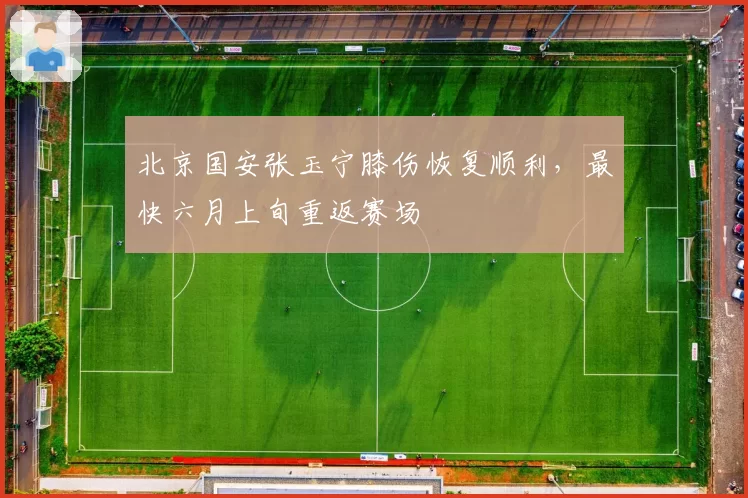 北京国安张玉宁膝伤恢复顺利,最快六月上旬重返赛场