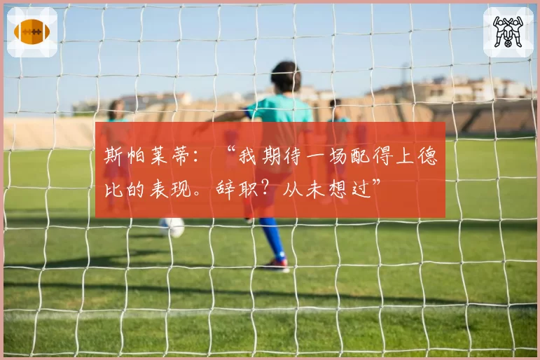 斯帕莱蒂:“我期待一场配得上德比的表现。辞职?从未想过”