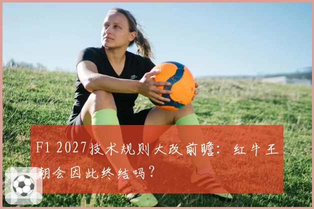 F1 2027技术规则大改前瞻:红牛王朝会因此终结吗?