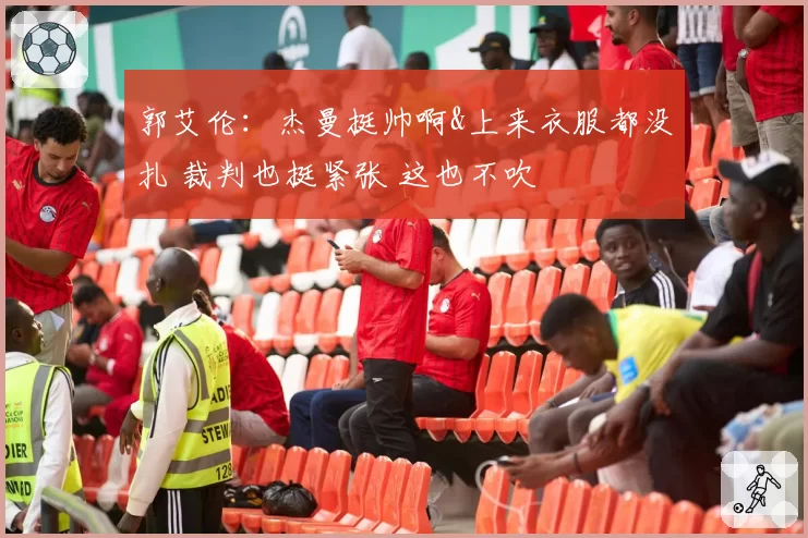 郭艾伦:杰曼挺帅啊&上来衣服都没扎 裁判也挺紧张 这也不吹