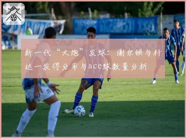 新一代“大炮”发球:谢尔顿与科达一发得分率与ace球数量分析