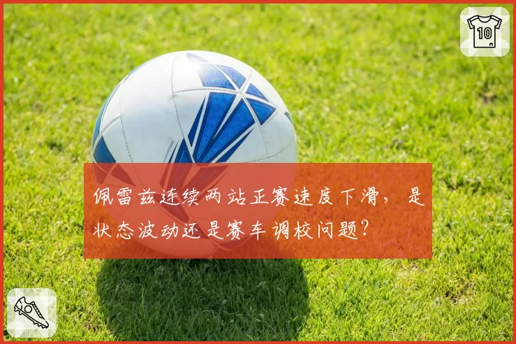 佩雷兹连续两站正赛速度下滑，是状态波动还是赛车调校问题？
