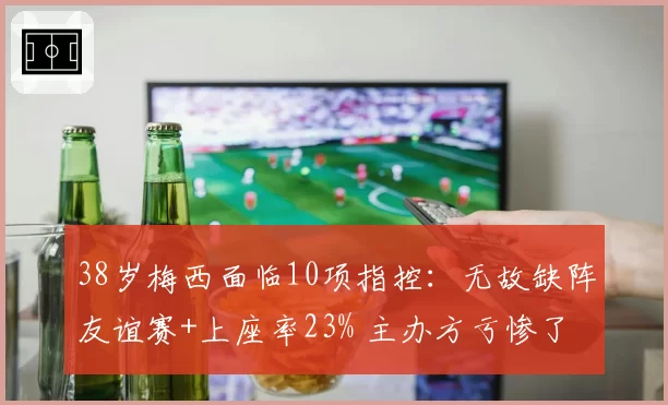 38岁梅西面临10项指控：无故缺阵友谊赛+上座率23% 主办方亏惨了