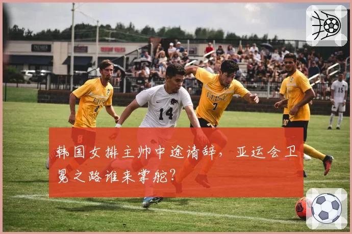 韩国女排主帅中途请辞，亚运会卫冕之路谁来掌舵？