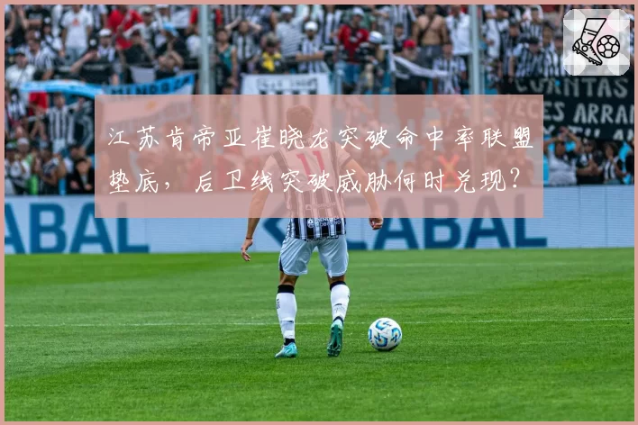 江苏肯帝亚崔晓龙突破命中率联盟垫底,后卫线突破威胁何时兑现?