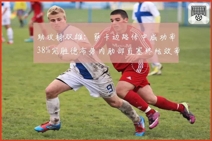 助攻榜双雄：萨卡边路传中成功率38%完胜德布劳内肋部直塞终结效率