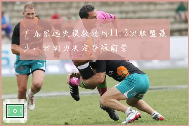广东宏远失误数场均11.2次联盟最少,控制力决定争冠前景