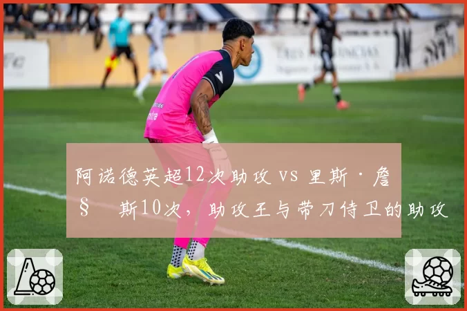 阿诺德英超12次助攻 vs 里斯·詹姆斯10次,助攻王与带刀侍卫的助攻对决
