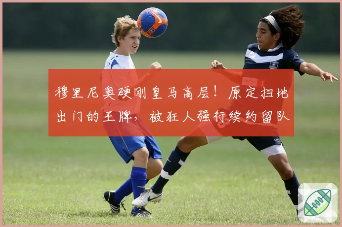 穆里尼奥硬刚皇马高层!原定扫地出门的王牌,被狂人强行续约留队