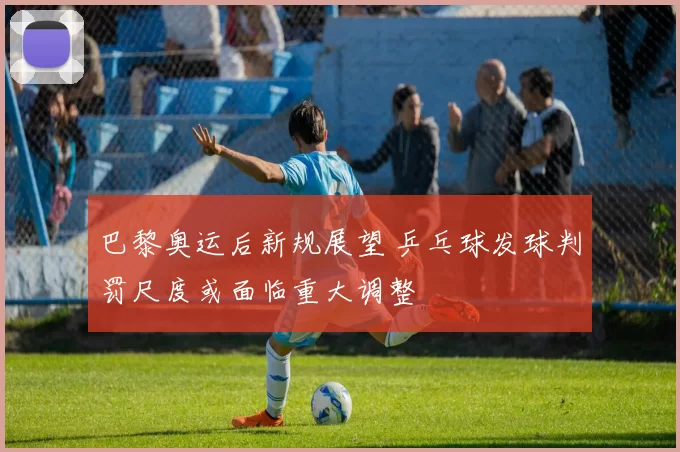 巴黎奥运后新规展望 乒乓球发球判罚尺度或面临重大调整