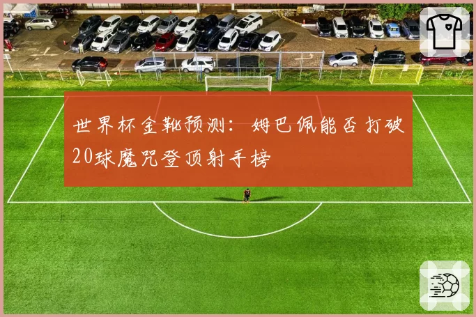 世界杯金靴预测:姆巴佩能否打破20球魔咒登顶射手榜