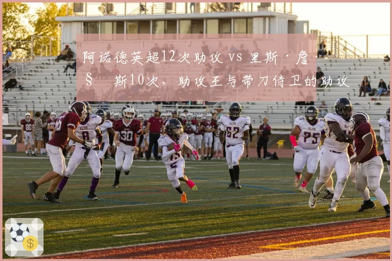 阿诺德英超12次助攻 vs 里斯·詹姆斯10次,助攻王与带刀侍卫的助攻对决