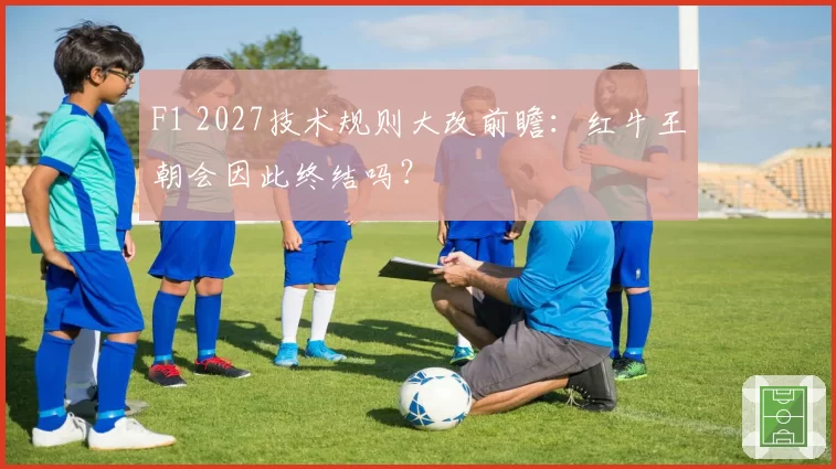 F1 2027技术规则大改前瞻:红牛王朝会因此终结吗?