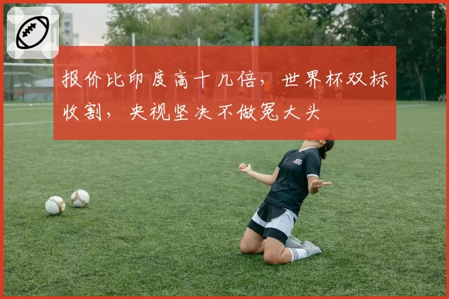 报价比印度高十几倍,世界杯双标收割,央视坚决不做冤大头