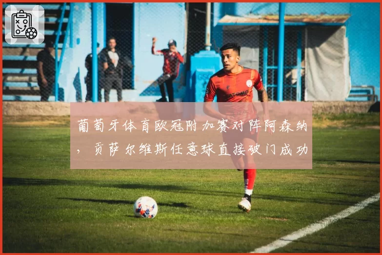 葡萄牙体育欧冠附加赛对阵阿森纳,贡萨尔维斯任意球直接破门成功率25%