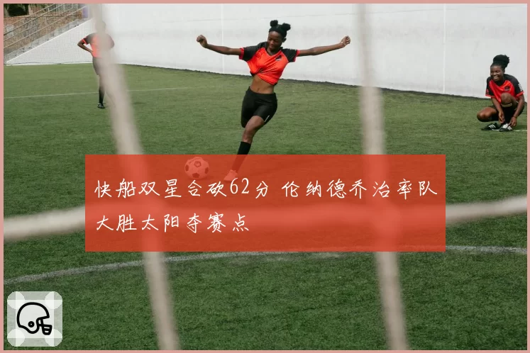 快船双星合砍62分 伦纳德乔治率队大胜太阳夺赛点