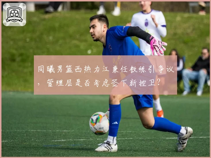 同曦男篮西热力江兼任教练引争议，管理层是否考虑签下新控卫？