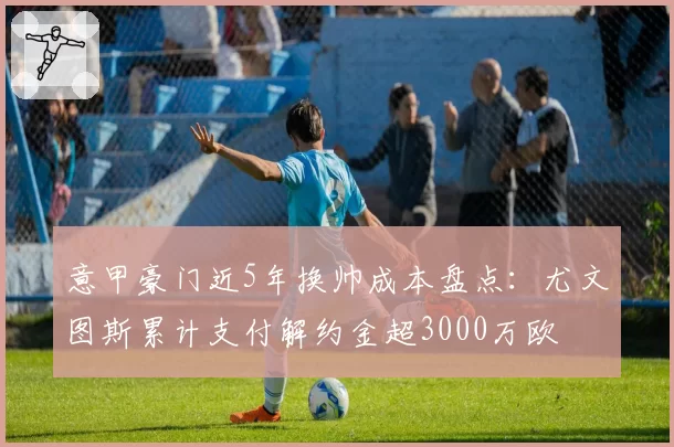 意甲豪门近5年换帅成本盘点:尤文图斯累计支付解约金超3000万欧
