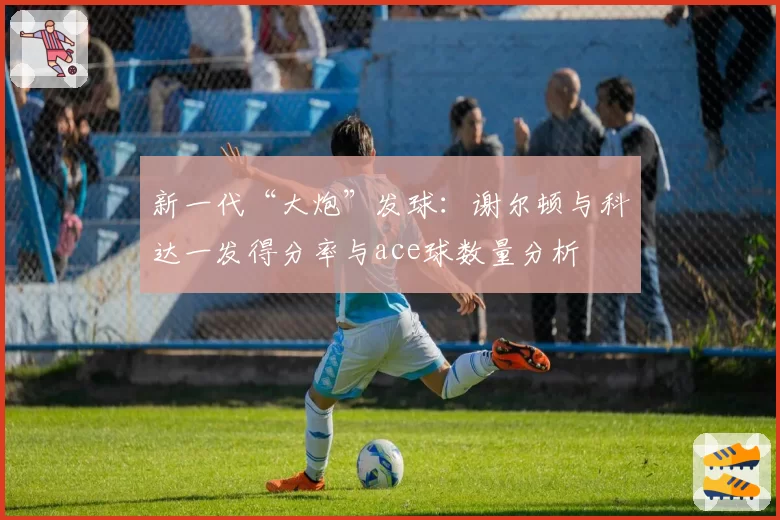 新一代“大炮”发球：谢尔顿与科达一发得分率与ace球数量分析