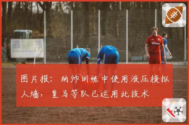 图片报:纳帅训练中使用液压模拟人墙,皇马等队已运用此技术