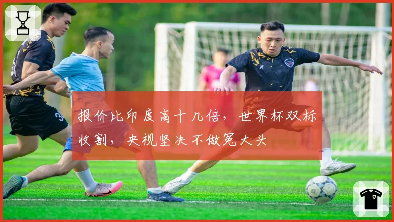 报价比印度高十几倍,世界杯双标收割,央视坚决不做冤大头