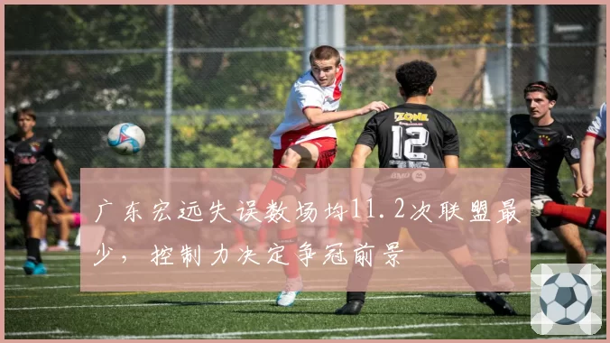 广东宏远失误数场均11.2次联盟最少,控制力决定争冠前景