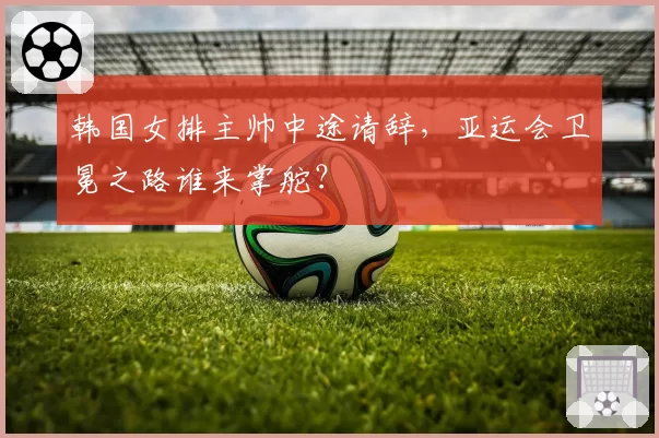 韩国女排主帅中途请辞，亚运会卫冕之路谁来掌舵？