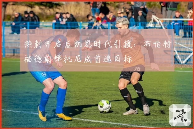 热刺开启后凯恩时代引援,布伦特福德前锋托尼成首选目标
