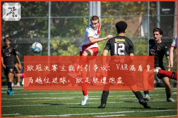 欧冠决赛主裁判引争议：VAR漏看皇马越位进球，欧足联遭炮轰