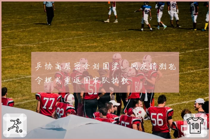 乒协高层密会刘国梁，网友猜测孔令辉或重返国家队执教