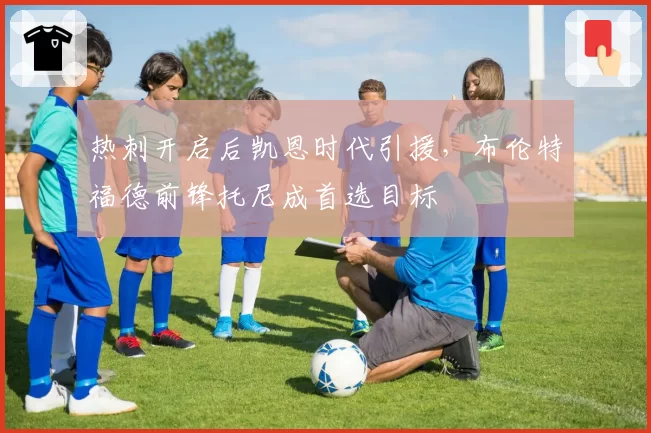 热刺开启后凯恩时代引援,布伦特福德前锋托尼成首选目标