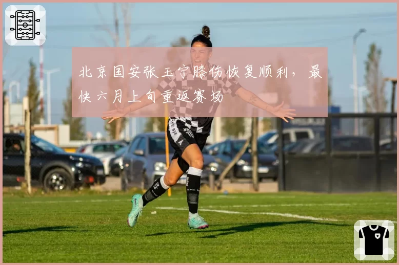 北京国安张玉宁膝伤恢复顺利,最快六月上旬重返赛场