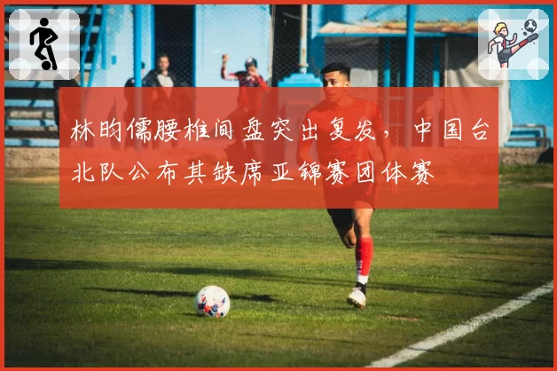 林昀儒腰椎间盘突出复发，中国台北队公布其缺席亚锦赛团体赛