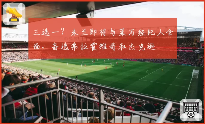 三选一？米兰即将与莱万经纪人会面，备选弗拉霍维奇和杰克逊