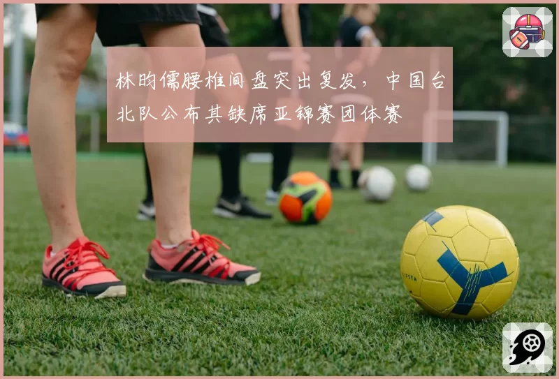 林昀儒腰椎间盘突出复发,中国台北队公布其缺席亚锦赛团体赛