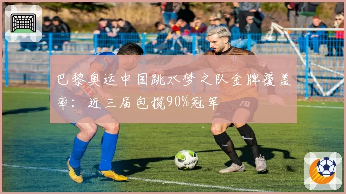 巴黎奥运中国跳水梦之队金牌覆盖率:近三届包揽90%冠军