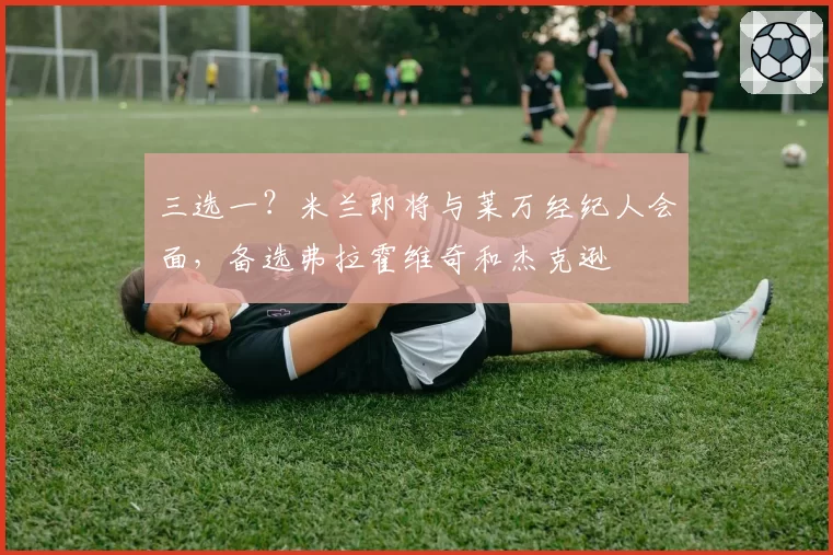 三选一？米兰即将与莱万经纪人会面，备选弗拉霍维奇和杰克逊