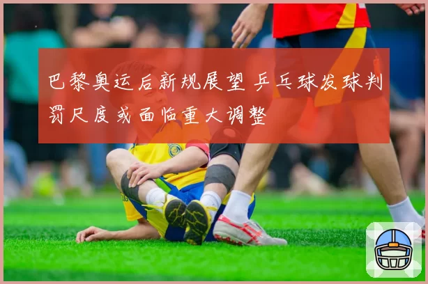 巴黎奥运后新规展望 乒乓球发球判罚尺度或面临重大调整