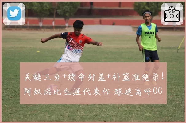 关键三分+续命封盖+补篮准绝杀!阿奴诺比生涯代表作 球迷高呼OG