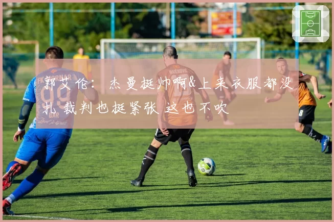 郭艾伦：杰曼挺帅啊&上来衣服都没扎 裁判也挺紧张 这也不吹