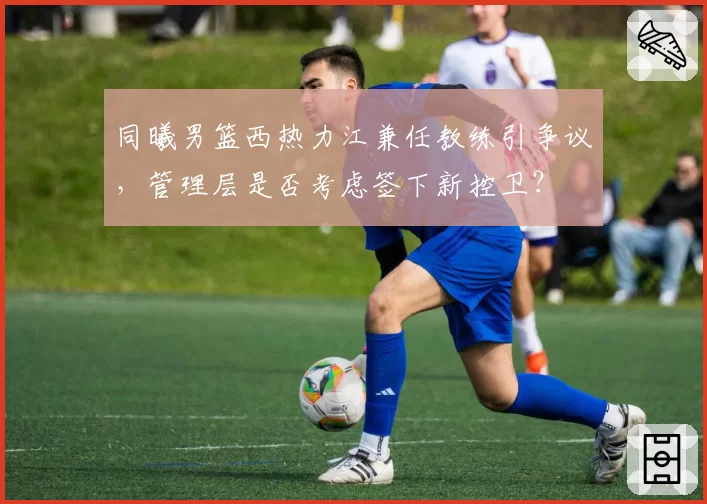 同曦男篮西热力江兼任教练引争议，管理层是否考虑签下新控卫？
