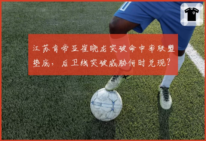 江苏肯帝亚崔晓龙突破命中率联盟垫底,后卫线突破威胁何时兑现?